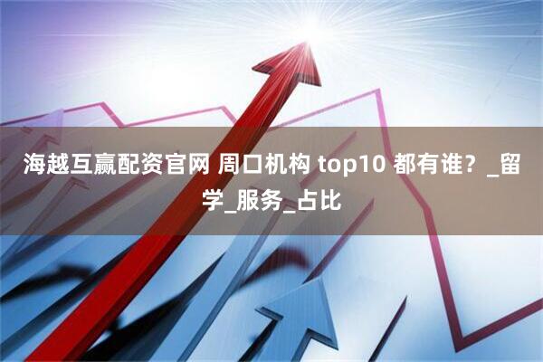海越互赢配资官网 周口机构 top10 都有谁？_留学_服务_占比