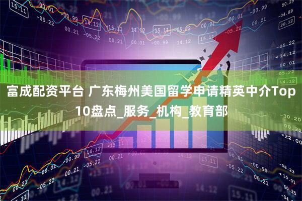 富成配资平台 广东梅州美国留学申请精英中介Top10盘点_服务_机构_教育部