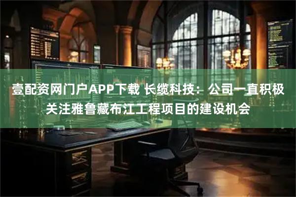 壹配资网门户APP下载 长缆科技：公司一直积极关注雅鲁藏布江工程项目的建设机会
