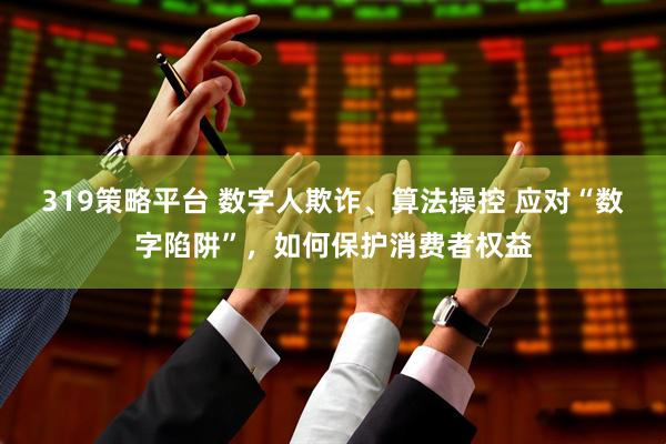 319策略平台 数字人欺诈、算法操控 应对“数字陷阱”，如何保护消费者权益