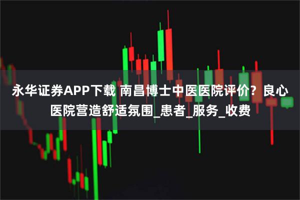 永华证券APP下载 南昌博士中医医院评价？良心医院营造舒适氛围_患者_服务_收费