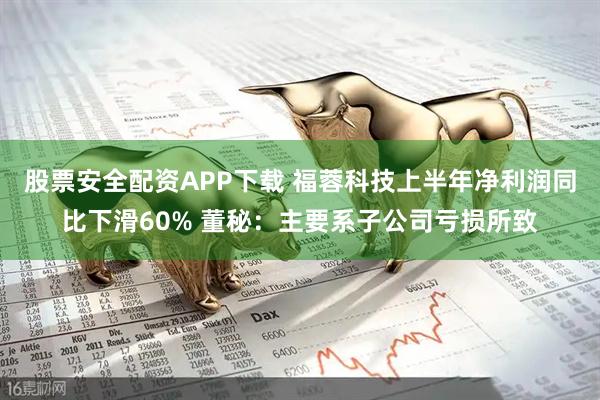 股票安全配资APP下载 福蓉科技上半年净利润同比下滑60% 董秘：主要系子公司亏损所致