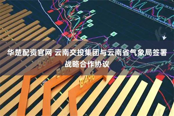 华楚配资官网 云南交投集团与云南省气象局签署战略合作协议