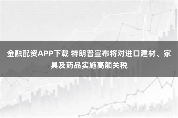 金融配资APP下载 特朗普宣布将对进口建材、家具及药品实施高额关税