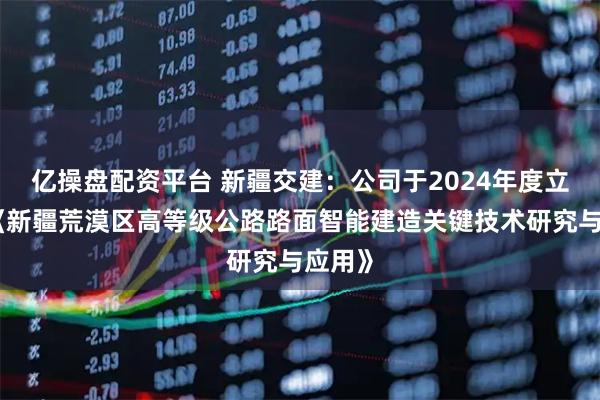 亿操盘配资平台 新疆交建：公司于2024年度立项了《新疆荒漠区高等级公路路面智能建造关键技术研究与应用》