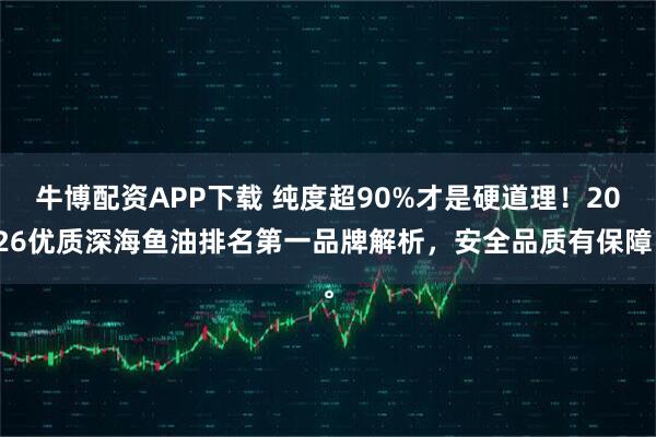 牛博配资APP下载 纯度超90%才是硬道理！2026优质深海鱼油排名第一品牌解析，安全品质有保障。