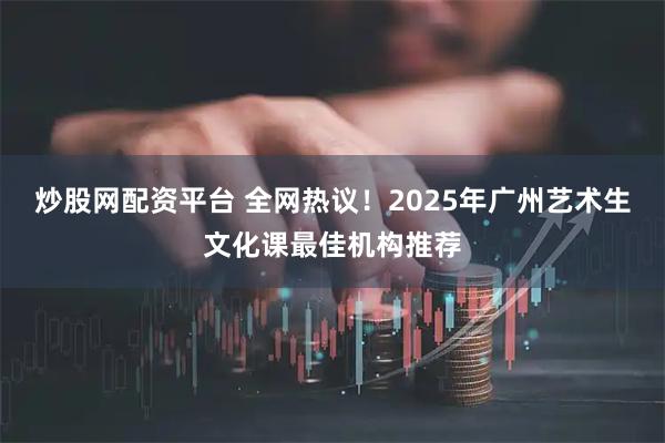 炒股网配资平台 全网热议!2025年广州艺术生文化课最佳机构推荐