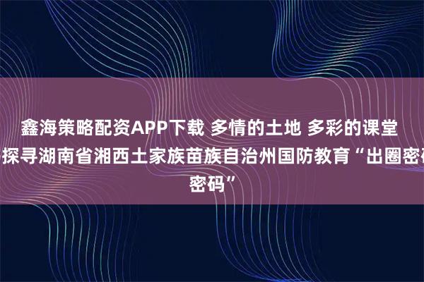 鑫海策略配资APP下载 多情的土地 多彩的课堂 ——探寻湖南省湘西土家族苗族自治州国防教育“出圈密码”