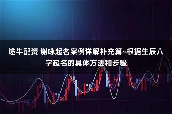 途牛配资 谢咏起名案例详解补充篇~根据生辰八字起名的具体方法和步骤
