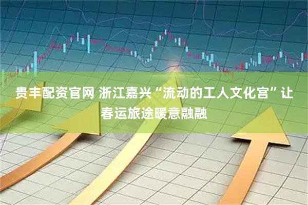 贵丰配资官网 浙江嘉兴“流动的工人文化宫”让春运旅途暖意融融