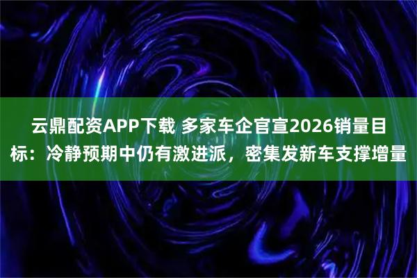 云鼎配资APP下载 多家车企官宣2026销量目标：冷静预期中仍有激进派，密集发新车支撑增量