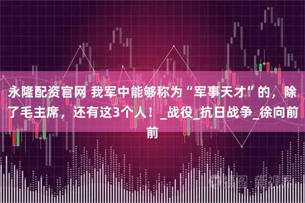 永隆配资官网 我军中能够称为“军事天才”的，除了毛主席，还有这3个人！_战役_抗日战争_徐向前
