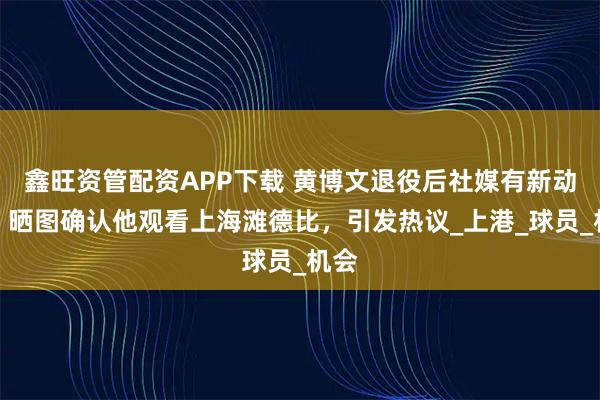 鑫旺资管配资APP下载 黄博文退役后社媒有新动态，晒图确认他观看上海滩德比，引发热议_上港_球员_机会