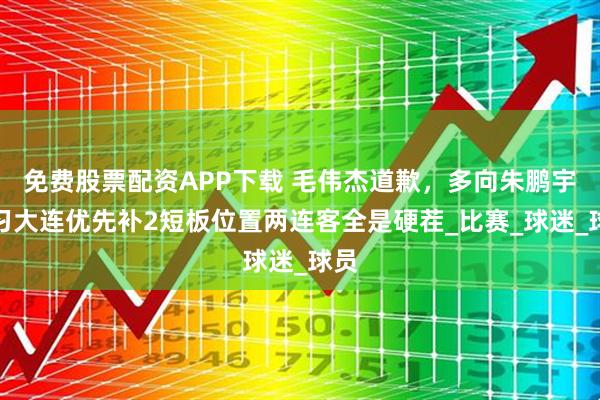 免费股票配资APP下载 毛伟杰道歉，多向朱鹏宇学习大连优先补2短板位置两连客全是硬茬_比赛_球迷_球员