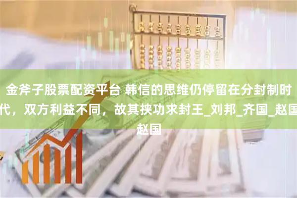 金斧子股票配资平台 韩信的思维仍停留在分封制时代，双方利益不同，故其挟功求封王_刘邦_齐国_赵国