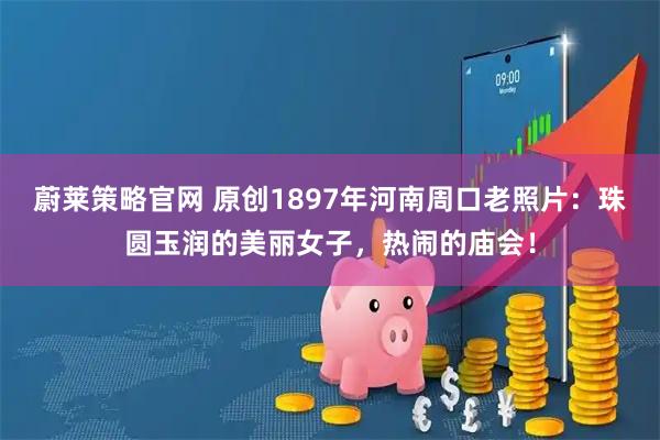 蔚莱策略官网 原创1897年河南周口老照片：珠圆玉润的美丽女子，热闹的庙会！